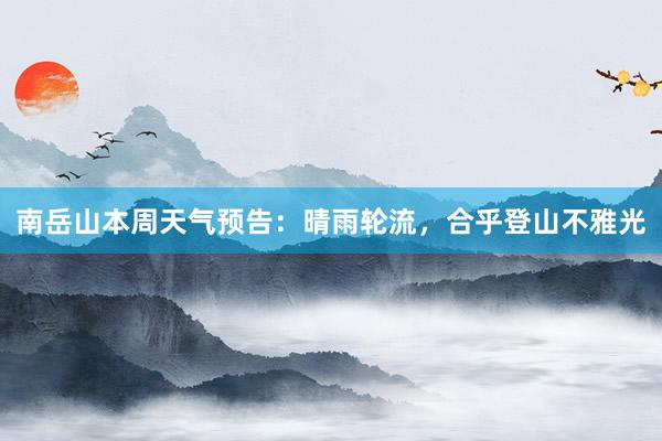 南岳山本周天气预告：晴雨轮流，合乎登山不雅光