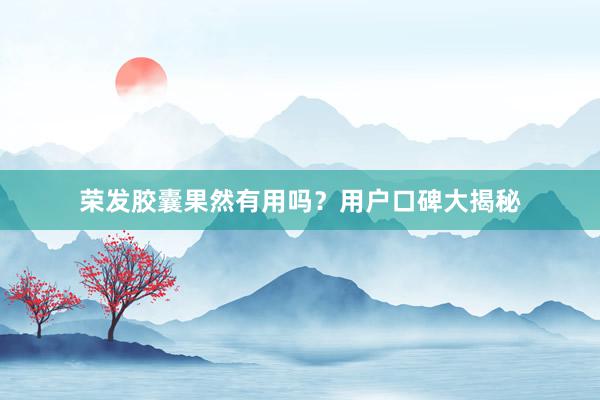 荣发胶囊果然有用吗？用户口碑大揭秘