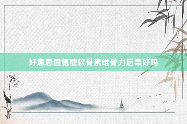 好意思国氨糖软骨素维骨力后果好吗