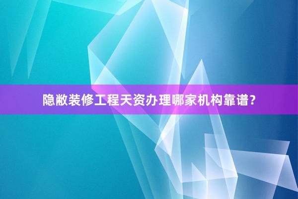 隐敝装修工程天资办理哪家机构靠谱？