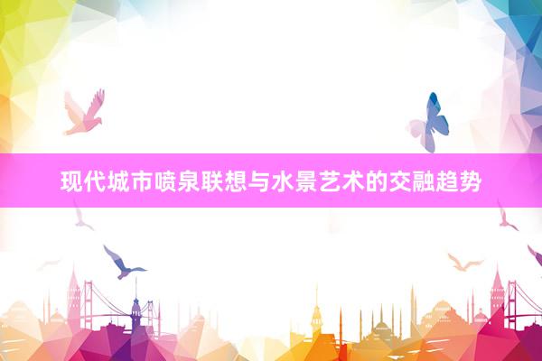 现代城市喷泉联想与水景艺术的交融趋势