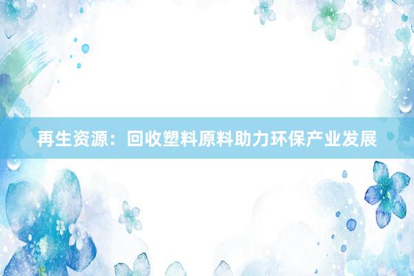 再生资源：回收塑料原料助力环保产业发展