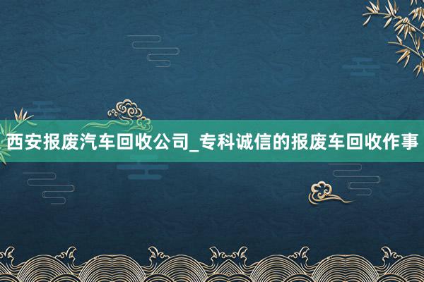 西安报废汽车回收公司_专科诚信的报废车回收作事